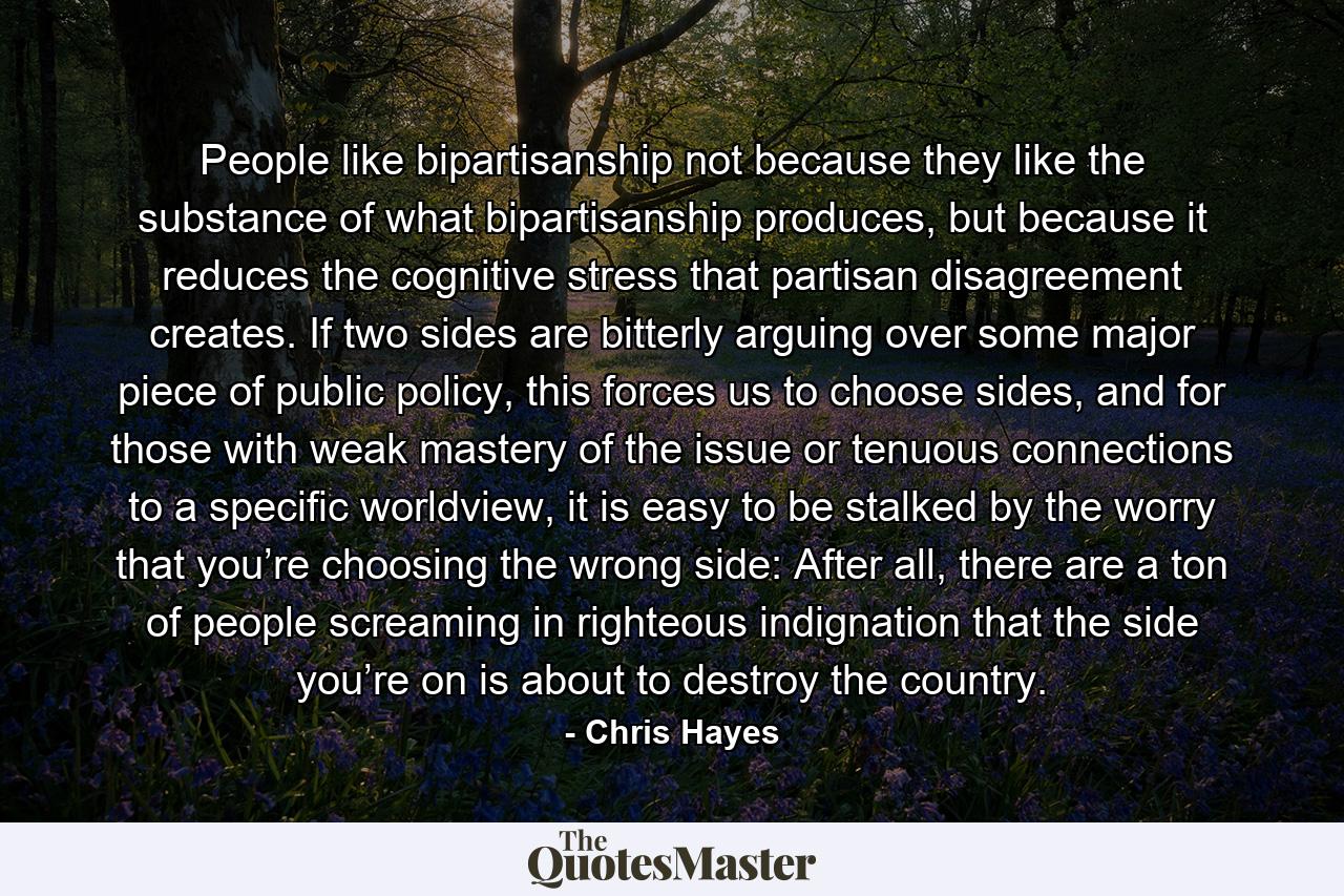 People like bipartisanship not because they like the substance of what bipartisanship produces, but because it reduces the cognitive stress that partisan disagreement creates. If two sides are bitterly arguing over some major piece of public policy, this forces us to choose sides, and for those with weak mastery of the issue or tenuous connections to a specific worldview, it is easy to be stalked by the worry that you’re choosing the wrong side: After all, there are a ton of people screaming in righteous indignation that the side you’re on is about to destroy the country. - Quote by Chris Hayes