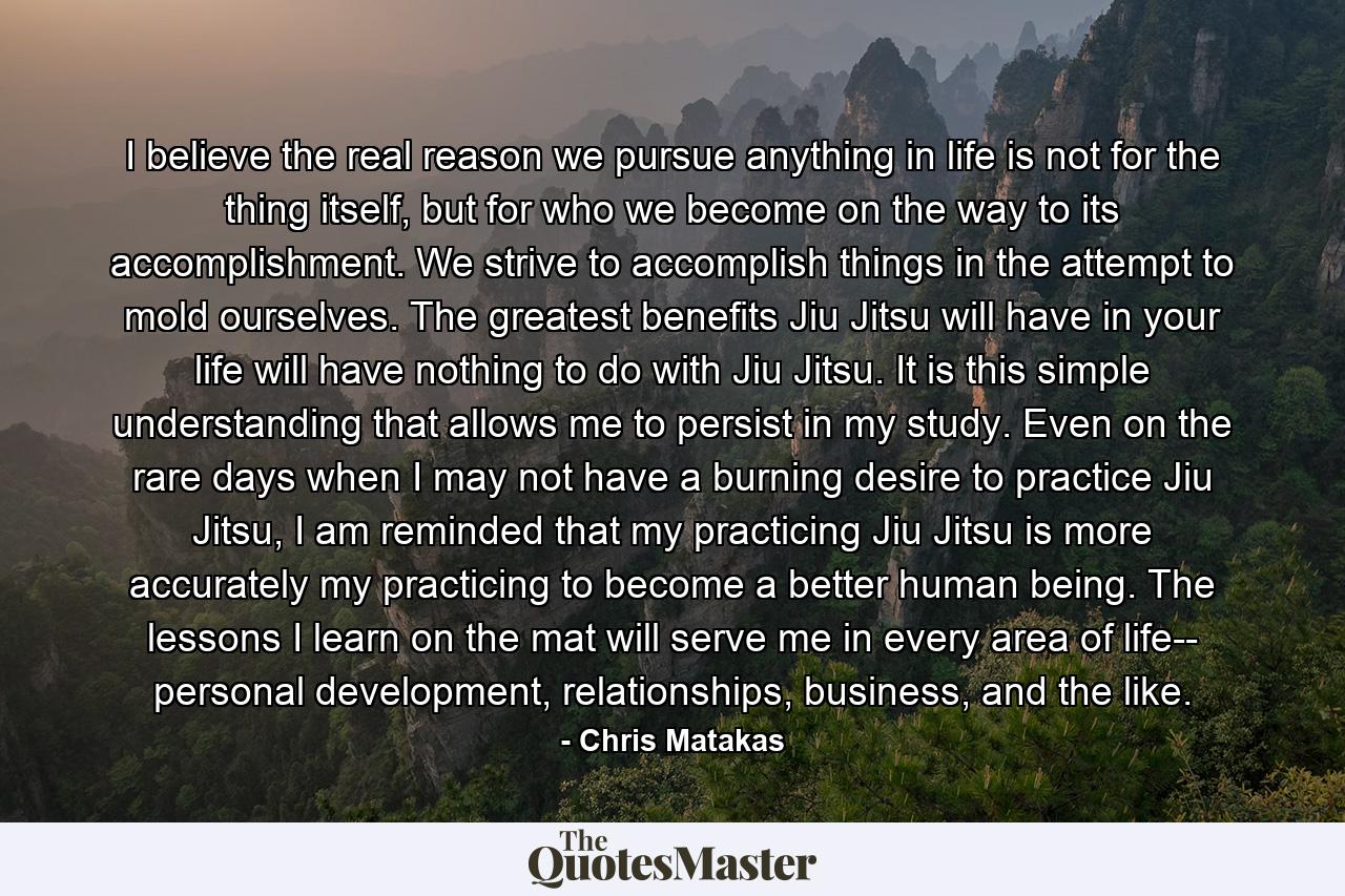 I believe the real reason we pursue anything in life is not for the thing itself, but for who we become on the way to its accomplishment. We strive to accomplish things in the attempt to mold ourselves. The greatest benefits Jiu Jitsu will have in your life will have nothing to do with Jiu Jitsu. It is this simple understanding that allows me to persist in my study. Even on the rare days when I may not have a burning desire to practice Jiu Jitsu, I am reminded that my practicing Jiu Jitsu is more accurately my practicing to become a better human being. The lessons I learn on the mat will serve me in every area of life-- personal development, relationships, business, and the like. - Quote by Chris Matakas