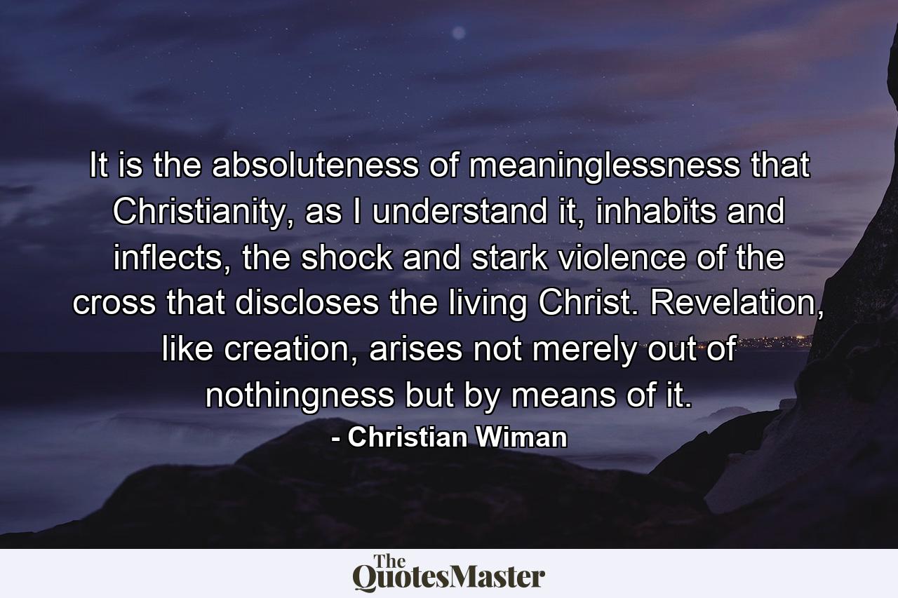 It is the absoluteness of meaninglessness that Christianity, as I understand it, inhabits and inflects, the shock and stark violence of the cross that discloses the living Christ. Revelation, like creation, arises not merely out of nothingness but by means of it. - Quote by Christian Wiman