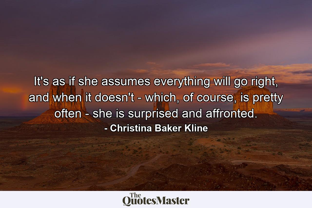 It's as if she assumes everything will go right, and when it doesn't - which, of course, is pretty often - she is surprised and affronted. - Quote by Christina Baker Kline