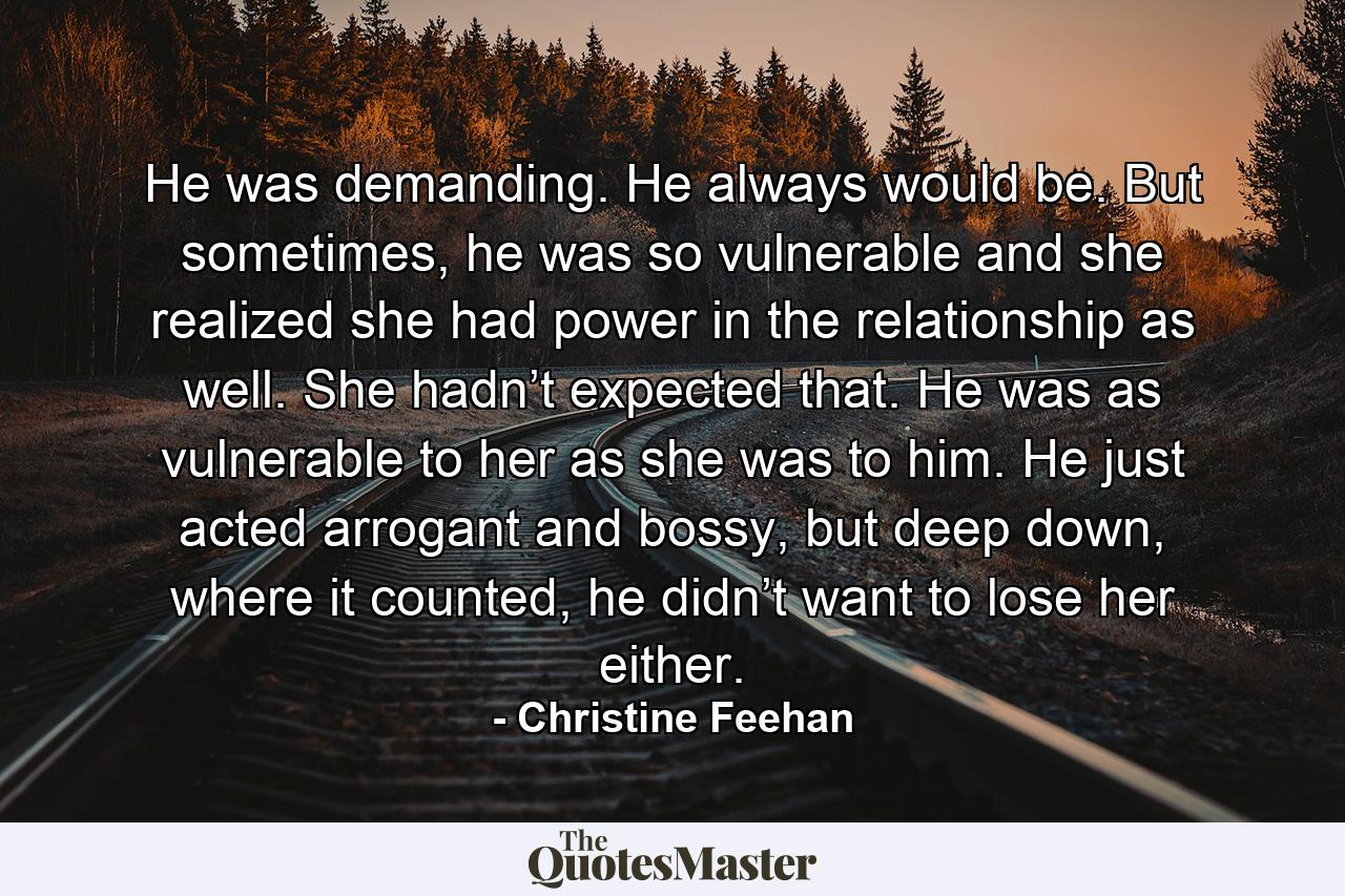 He was demanding. He always would be. But sometimes, he was so vulnerable and she realized she had power in the relationship as well. She hadn’t expected that. He was as vulnerable to her as she was to him. He just acted arrogant and bossy, but deep down, where it counted, he didn’t want to lose her either. - Quote by Christine Feehan