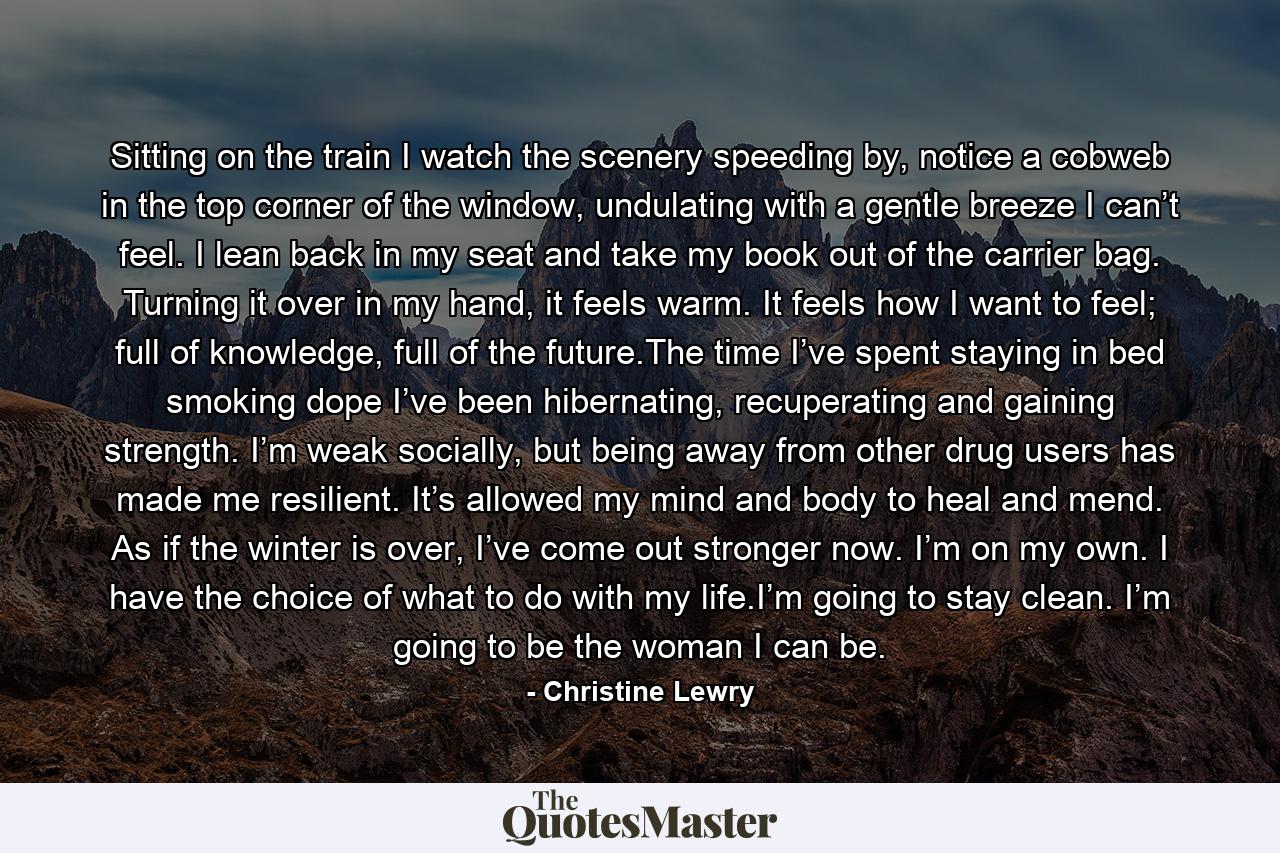 Sitting on the train I watch the scenery speeding by, notice a cobweb in the top corner of the window, undulating with a gentle breeze I can’t feel. I lean back in my seat and take my book out of the carrier bag. Turning it over in my hand, it feels warm. It feels how I want to feel; full of knowledge, full of the future.The time I’ve spent staying in bed smoking dope I’ve been hibernating, recuperating and gaining strength. I’m weak socially, but being away from other drug users has made me resilient. It’s allowed my mind and body to heal and mend. As if the winter is over, I’ve come out stronger now. I’m on my own. I have the choice of what to do with my life.I’m going to stay clean. I’m going to be the woman I can be. - Quote by Christine Lewry