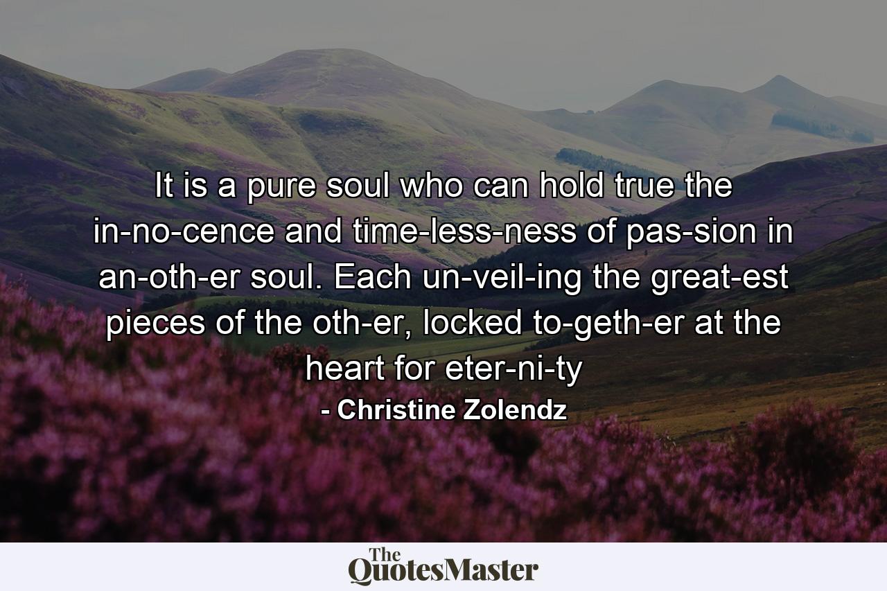 It is a pure soul who can hold true the in­no­cence and time­less­ness of pas­sion in an­oth­er soul. Each un­veil­ing the great­est pieces of the oth­er, locked to­geth­er at the heart for eter­ni­ty - Quote by Christine Zolendz