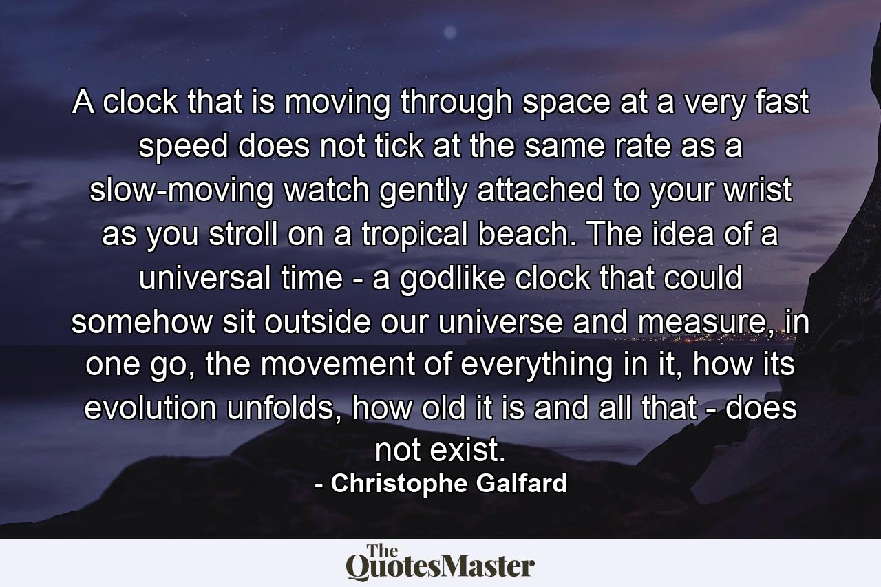 A clock that is moving through space at a very fast speed does not tick at the same rate as a slow-moving watch gently attached to your wrist as you stroll on a tropical beach. The idea of a universal time - a godlike clock that could somehow sit outside our universe and measure, in one go, the movement of everything in it, how its evolution unfolds, how old it is and all that - does not exist. - Quote by Christophe Galfard