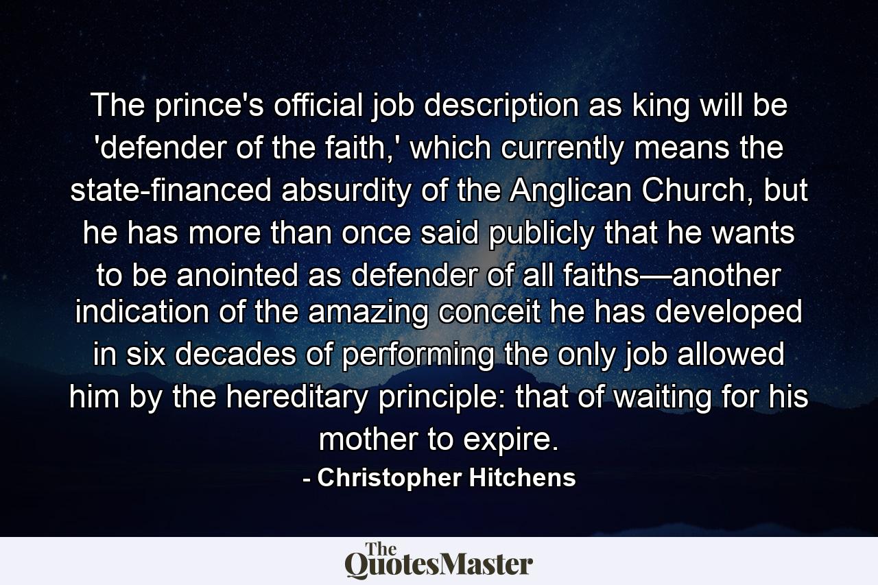 The prince's official job description as king will be 'defender of the faith,' which currently means the state-financed absurdity of the Anglican Church, but he has more than once said publicly that he wants to be anointed as defender of all faiths—another indication of the amazing conceit he has developed in six decades of performing the only job allowed him by the hereditary principle: that of waiting for his mother to expire. - Quote by Christopher Hitchens