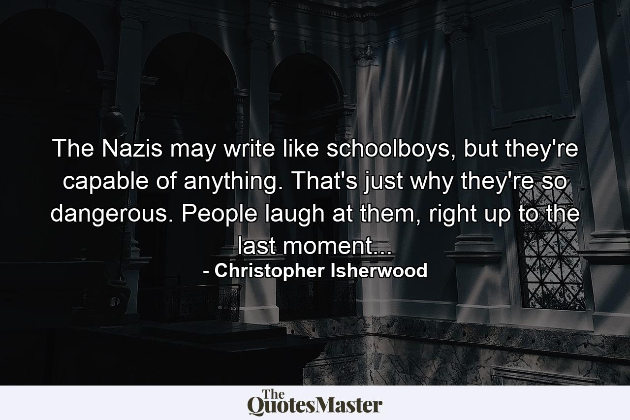 The Nazis may write like schoolboys, but they're capable of anything. That's just why they're so dangerous. People laugh at them, right up to the last moment... - Quote by Christopher Isherwood