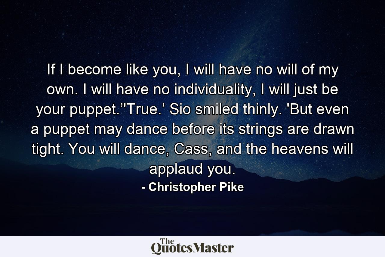 If I become like you, I will have no will of my own. I will have no individuality, I will just be your puppet.’'True.’ Sio smiled thinly. 'But even a puppet may dance before its strings are drawn tight. You will dance, Cass, and the heavens will applaud you. - Quote by Christopher Pike