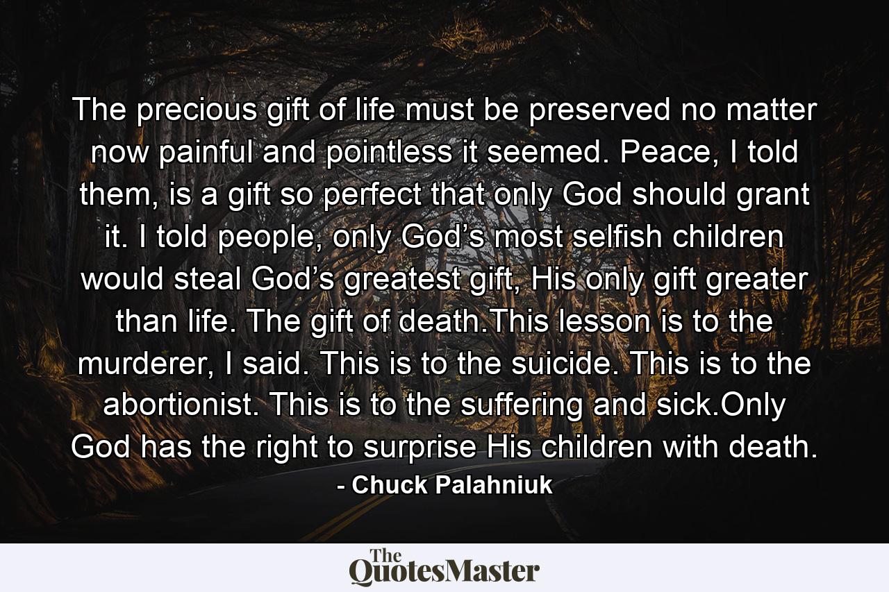 The precious gift of life must be preserved no matter now painful and pointless it seemed. Peace, I told them, is a gift so perfect that only God should grant it. I told people, only God’s most selfish children would steal God’s greatest gift, His only gift greater than life. The gift of death.This lesson is to the murderer, I said. This is to the suicide. This is to the abortionist. This is to the suffering and sick.Only God has the right to surprise His children with death. - Quote by Chuck Palahniuk