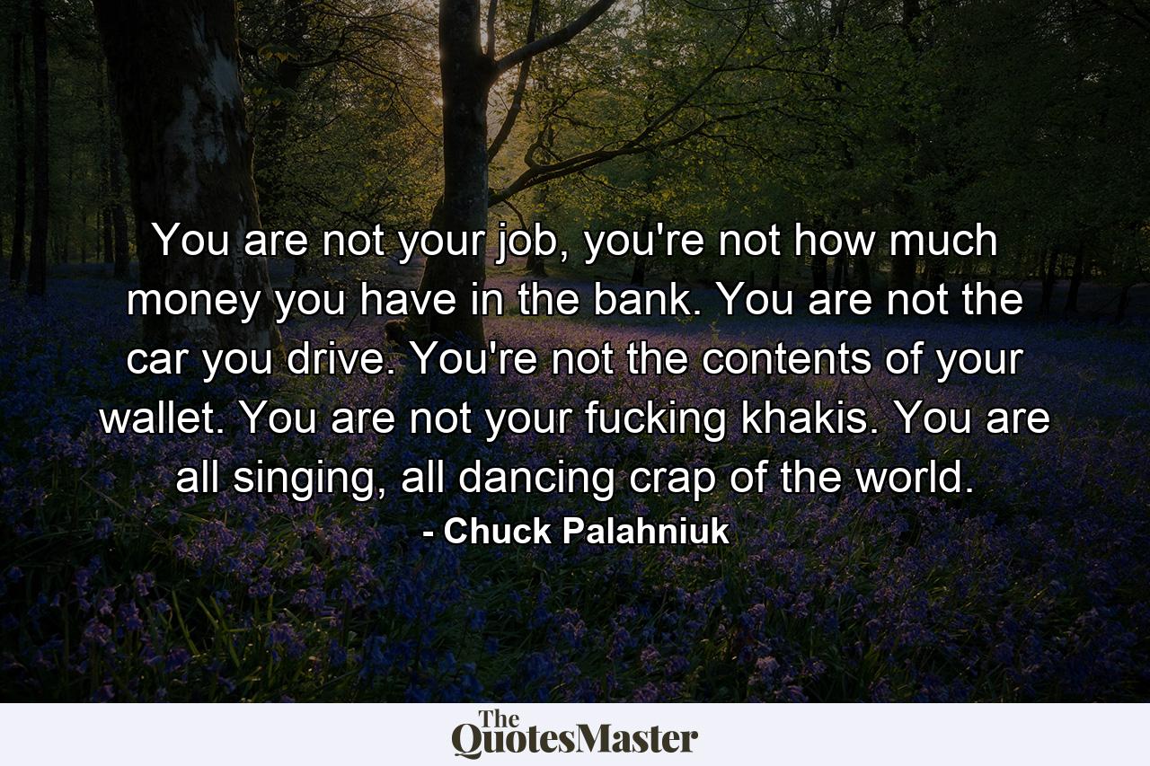 You are not your job, you're not how much money you have in the bank. You are not the car you drive. You're not the contents of your wallet. You are not your fucking khakis. You are all singing, all dancing crap of the world. - Quote by Chuck Palahniuk