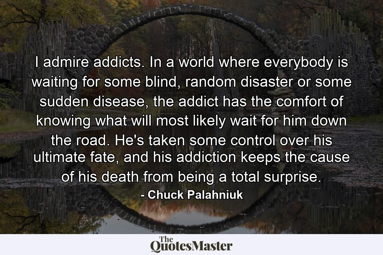 I admire addicts. In a world where everybody is waiting for some blind, random disaster or some sudden disease, the addict has the comfort of knowing what will most likely wait for him down the road. He's taken some control over his ultimate fate, and his addiction keeps the cause of his death from being a total surprise. - Quote by Chuck Palahniuk