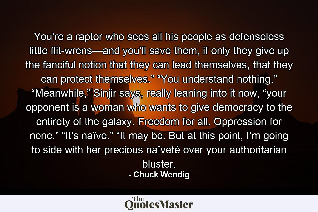 You’re a raptor who sees all his people as defenseless little flit-wrens—and you’ll save them, if only they give up the fanciful notion that they can lead themselves, that they can protect themselves.” “You understand nothing.” “Meanwhile,” Sinjir says, really leaning into it now, “your opponent is a woman who wants to give democracy to the entirety of the galaxy. Freedom for all. Oppression for none.” “It’s naïve.” “It may be. But at this point, I’m going to side with her precious naïveté over your authoritarian bluster. - Quote by Chuck Wendig