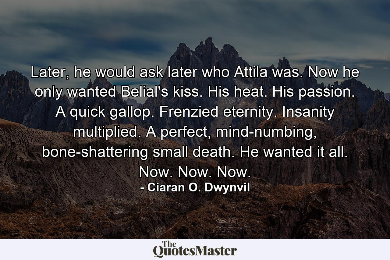 Later, he would ask later who Attila was. Now he only wanted Belial's kiss. His heat. His passion. A quick gallop. Frenzied eternity. Insanity multiplied. A perfect, mind-numbing, bone-shattering small death. He wanted it all. Now. Now. Now. - Quote by Ciaran O. Dwynvil