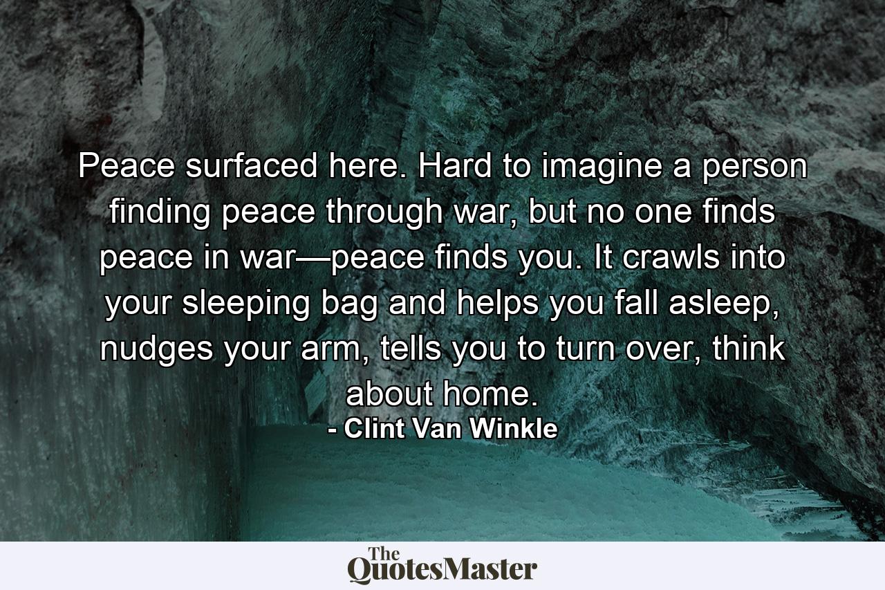 Peace surfaced here. Hard to imagine a person finding peace through war, but no one finds peace in war—peace finds you. It crawls into your sleeping bag and helps you fall asleep, nudges your arm, tells you to turn over, think about home. - Quote by Clint Van Winkle