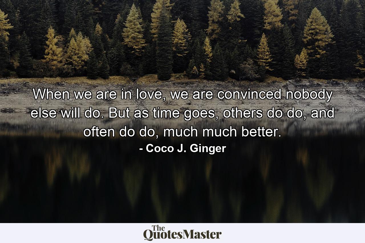 When we are in love, we are convinced nobody else will do. But as time goes, others do do, and often do do, much much better. - Quote by Coco J. Ginger