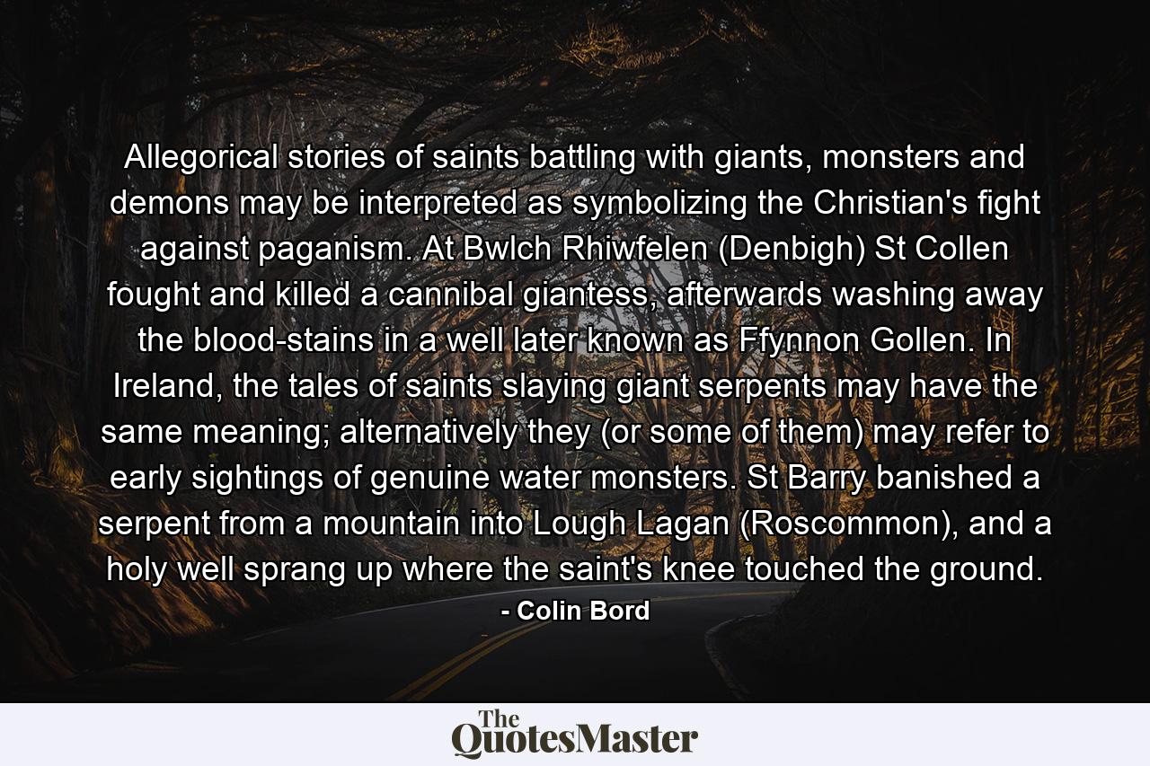 Allegorical stories of saints battling with giants, monsters and demons may be interpreted as symbolizing the Christian's fight against paganism. At Bwlch Rhiwfelen (Denbigh) St Collen fought and killed a cannibal giantess, afterwards washing away the blood-stains in a well later known as Ffynnon Gollen. In Ireland, the tales of saints slaying giant serpents may have the same meaning; alternatively they (or some of them) may refer to early sightings of genuine water monsters. St Barry banished a serpent from a mountain into Lough Lagan (Roscommon), and a holy well sprang up where the saint's knee touched the ground. - Quote by Colin Bord