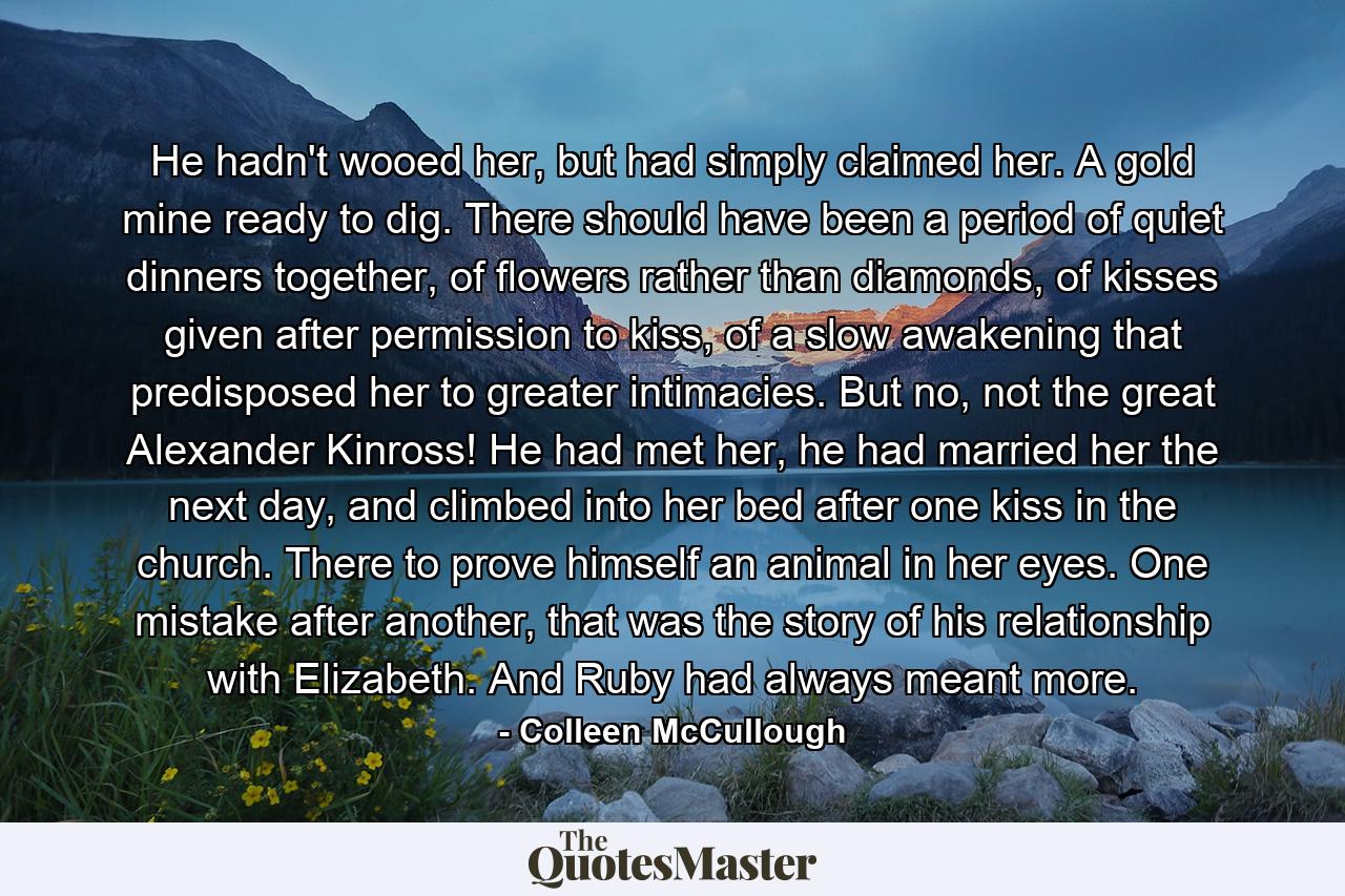 He hadn't wooed her, but had simply claimed her. A gold mine ready to dig. There should have been a period of quiet dinners together, of flowers rather than diamonds, of kisses given after permission to kiss, of a slow awakening that predisposed her to greater intimacies. But no, not the great Alexander Kinross! He had met her, he had married her the next day, and climbed into her bed after one kiss in the church. There to prove himself an animal in her eyes. One mistake after another, that was the story of his relationship with Elizabeth. And Ruby had always meant more. - Quote by Colleen McCullough