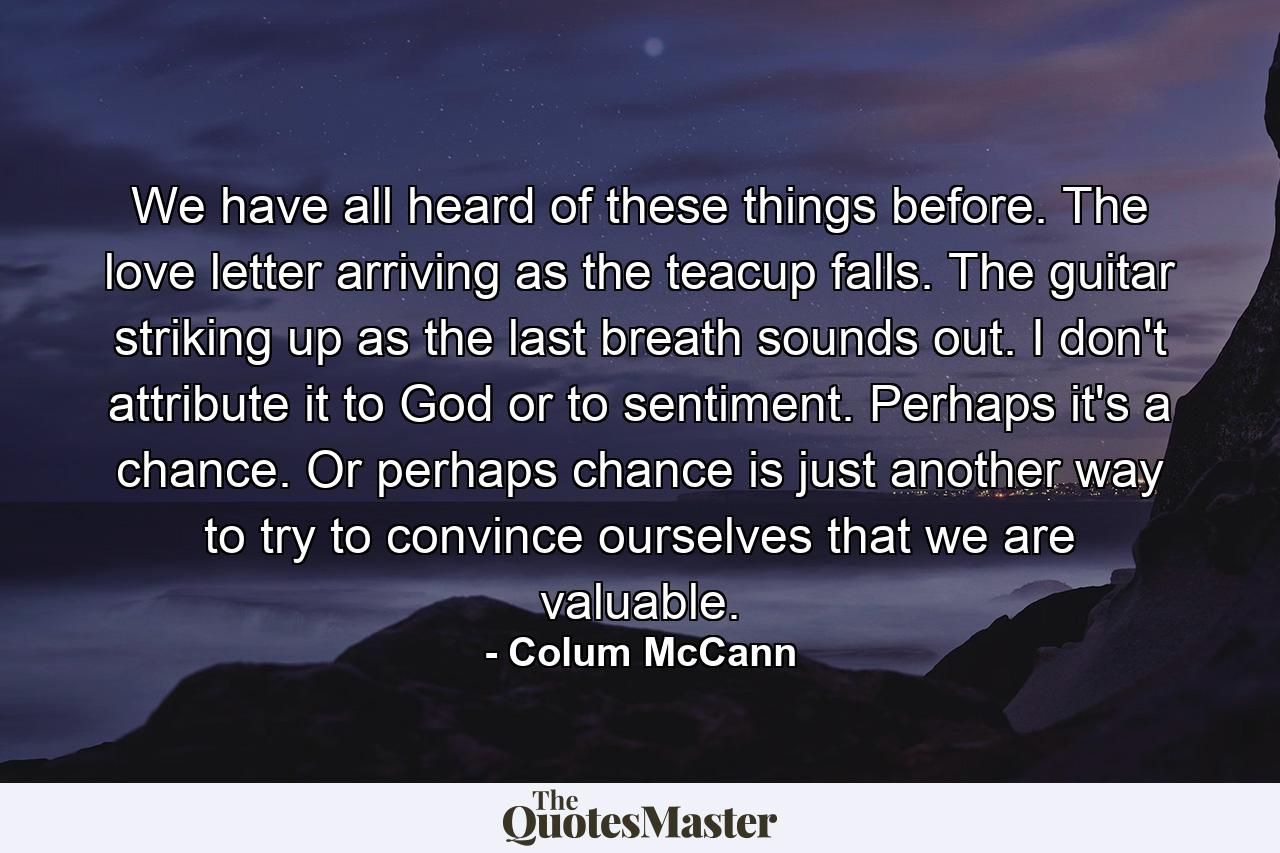 We have all heard of these things before. The love letter arriving as the teacup falls. The guitar striking up as the last breath sounds out. I don't attribute it to God or to sentiment. Perhaps it's a chance. Or perhaps chance is just another way to try to convince ourselves that we are valuable. - Quote by Colum McCann