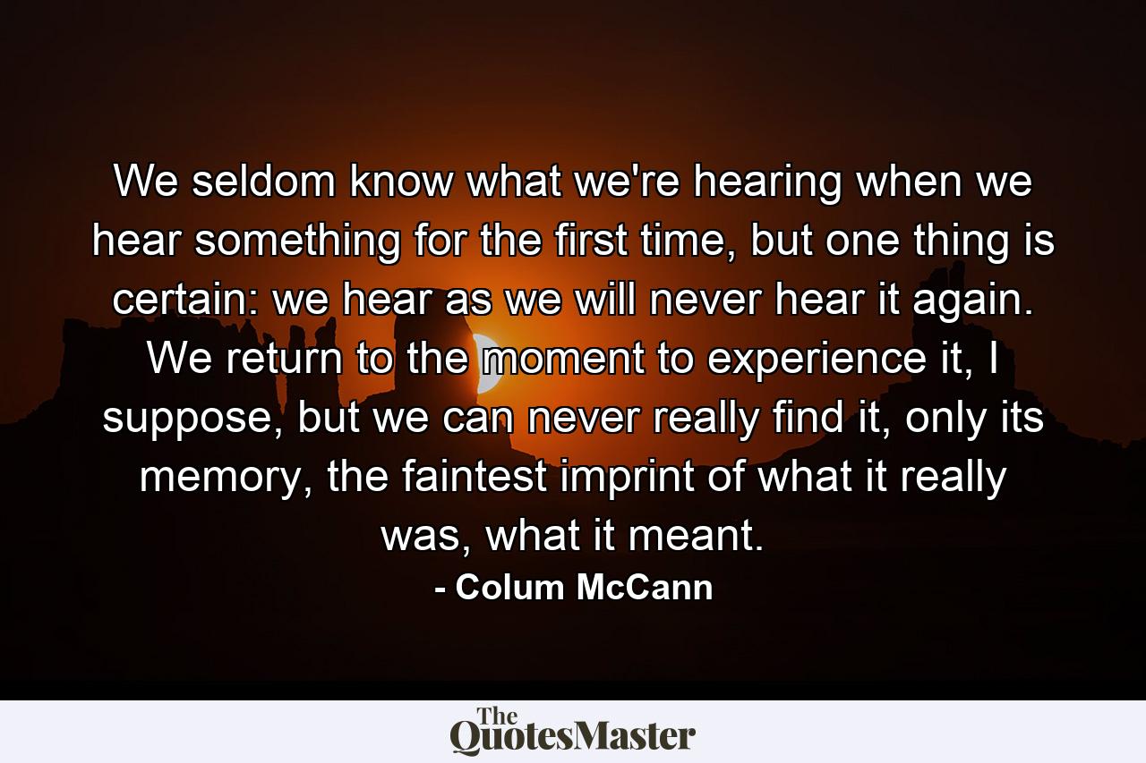 We seldom know what we're hearing when we hear something for the first time, but one thing is certain: we hear as we will never hear it again. We return to the moment to experience it, I suppose, but we can never really find it, only its memory, the faintest imprint of what it really was, what it meant. - Quote by Colum McCann