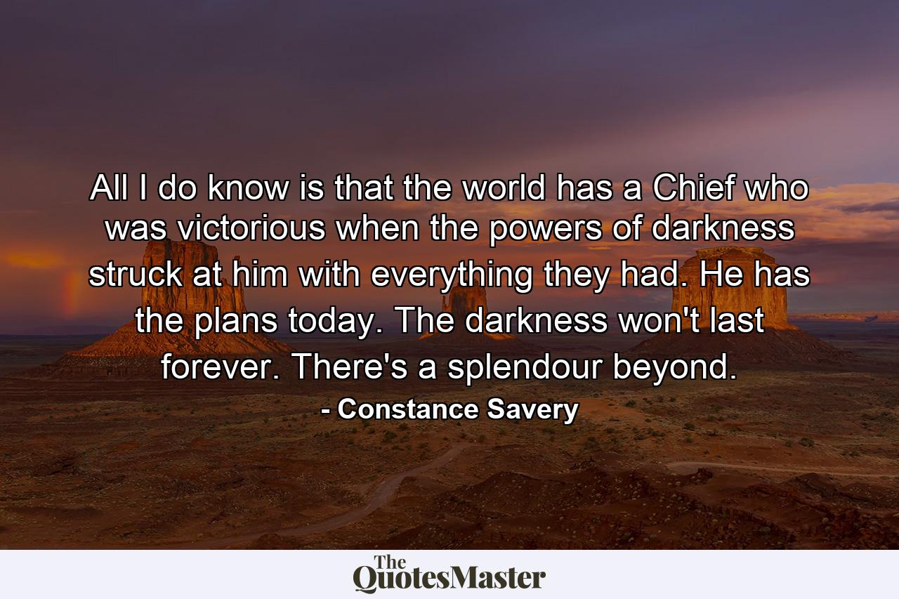 All I do know is that the world has a Chief who was victorious when the powers of darkness struck at him with everything they had. He has the plans today. The darkness won't last forever. There's a splendour beyond. - Quote by Constance Savery