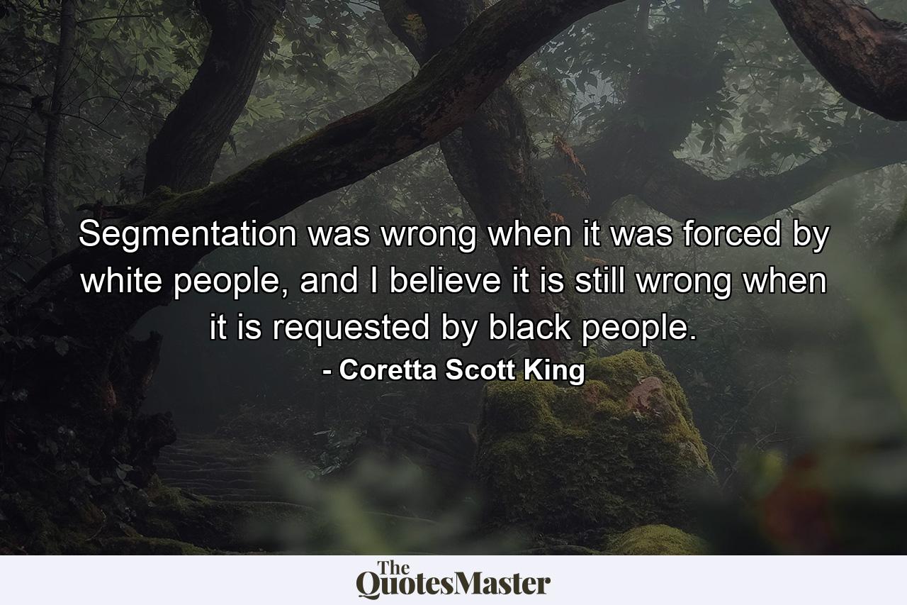 Segmentation was wrong when it was forced by white people, and I believe it is still wrong when it is requested by black people. - Quote by Coretta Scott King