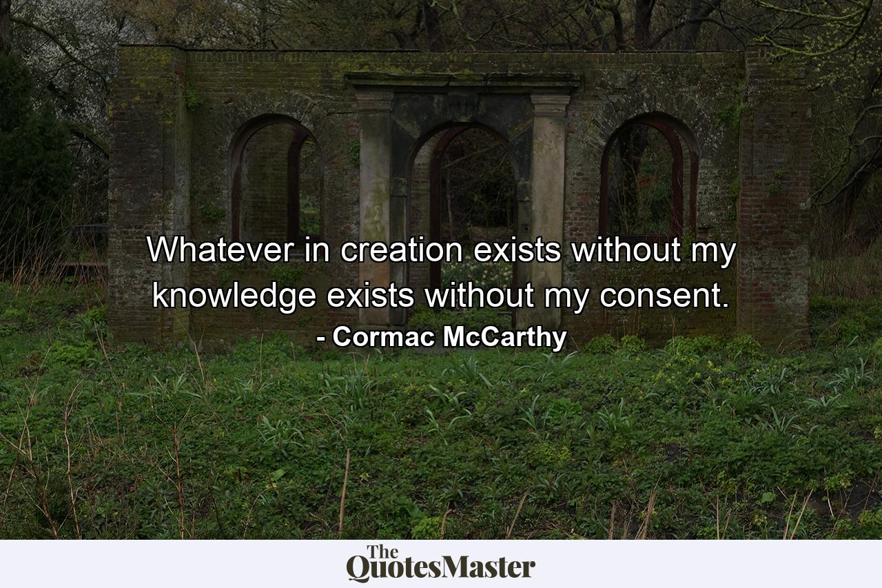 Whatever in creation exists without my knowledge exists without my consent. - Quote by Cormac McCarthy