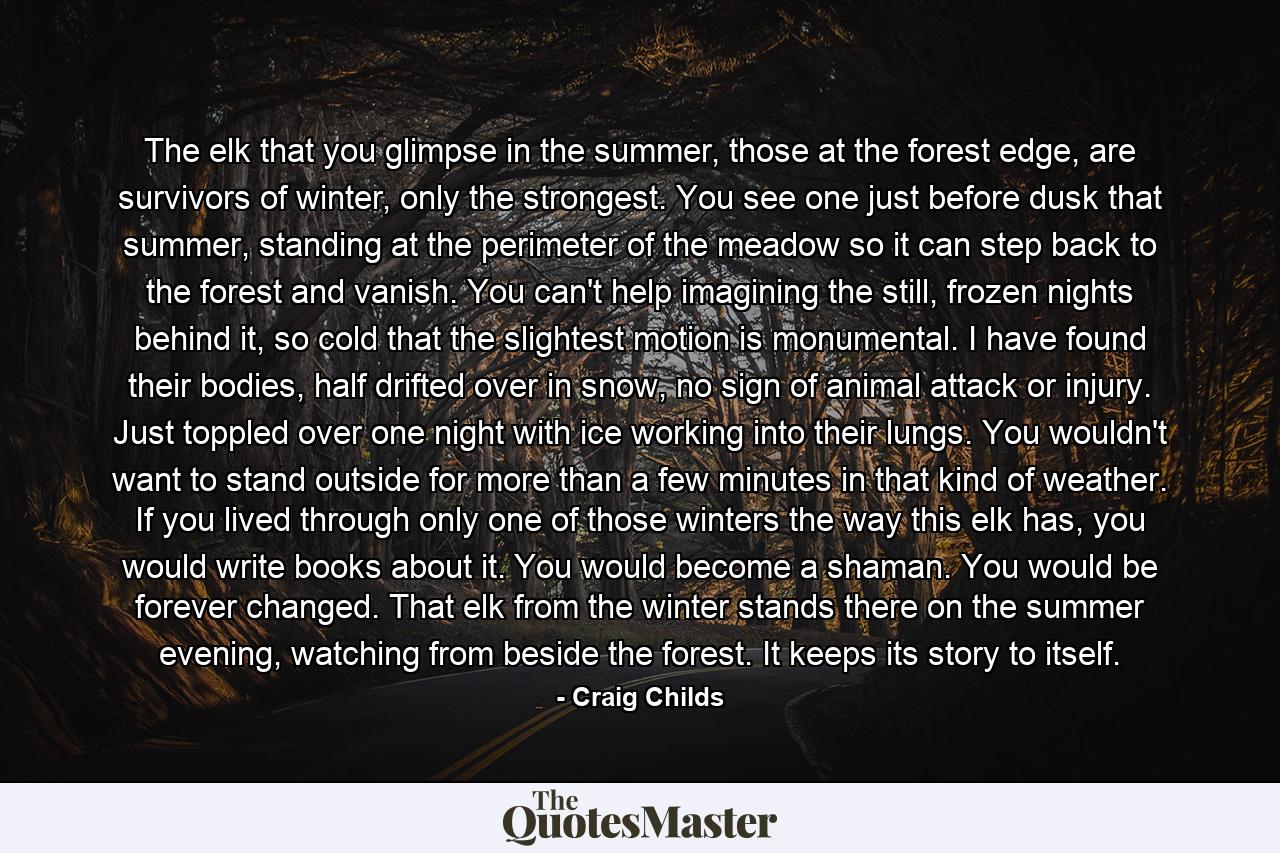 The elk that you glimpse in the summer, those at the forest edge, are survivors of winter, only the strongest. You see one just before dusk that summer, standing at the perimeter of the meadow so it can step back to the forest and vanish. You can't help imagining the still, frozen nights behind it, so cold that the slightest motion is monumental. I have found their bodies, half drifted over in snow, no sign of animal attack or injury. Just toppled over one night with ice working into their lungs. You wouldn't want to stand outside for more than a few minutes in that kind of weather. If you lived through only one of those winters the way this elk has, you would write books about it. You would become a shaman. You would be forever changed. That elk from the winter stands there on the summer evening, watching from beside the forest. It keeps its story to itself. - Quote by Craig Childs