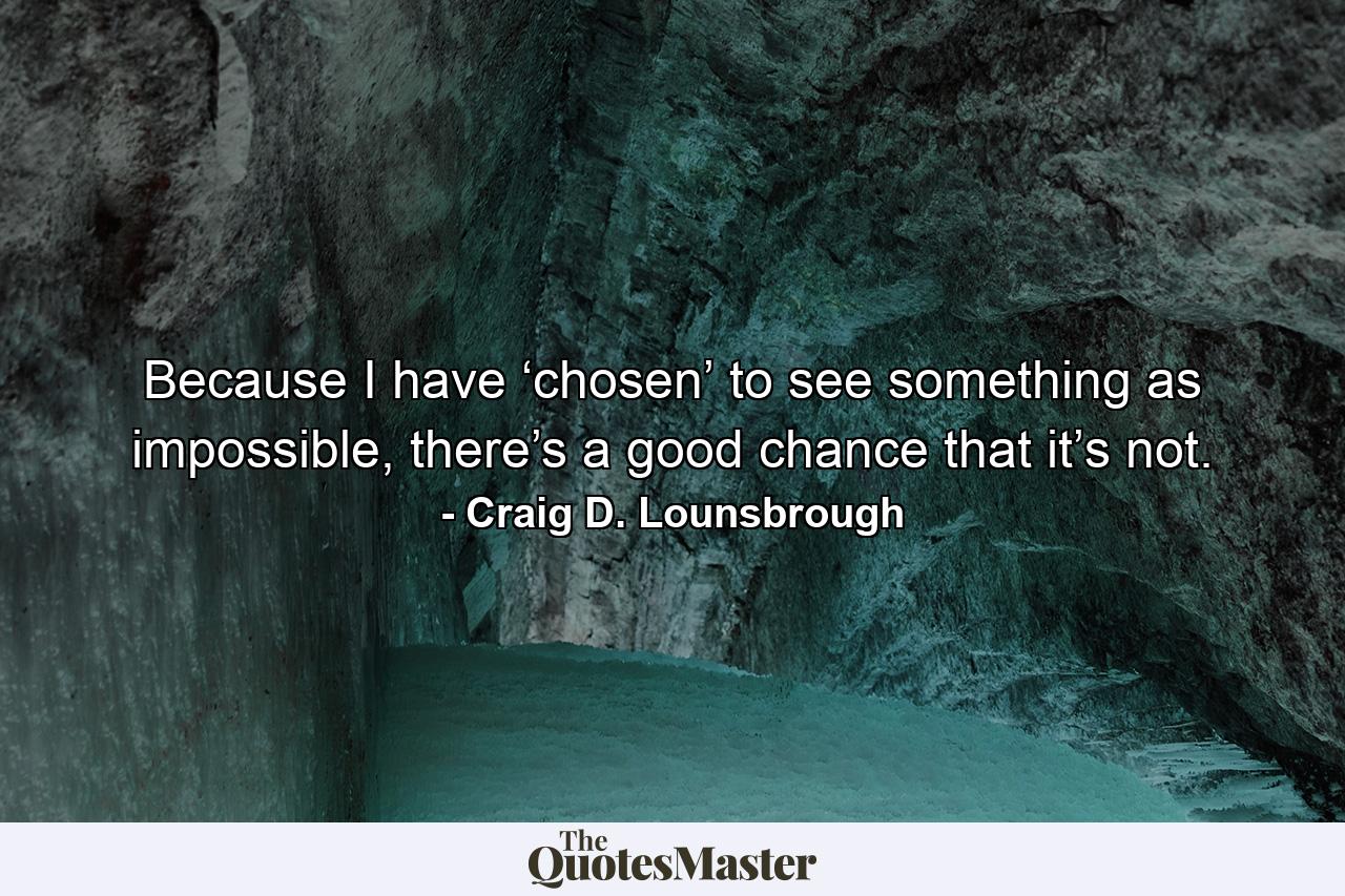 Because I have ‘chosen’ to see something as impossible, there’s a good chance that it’s not. - Quote by Craig D. Lounsbrough