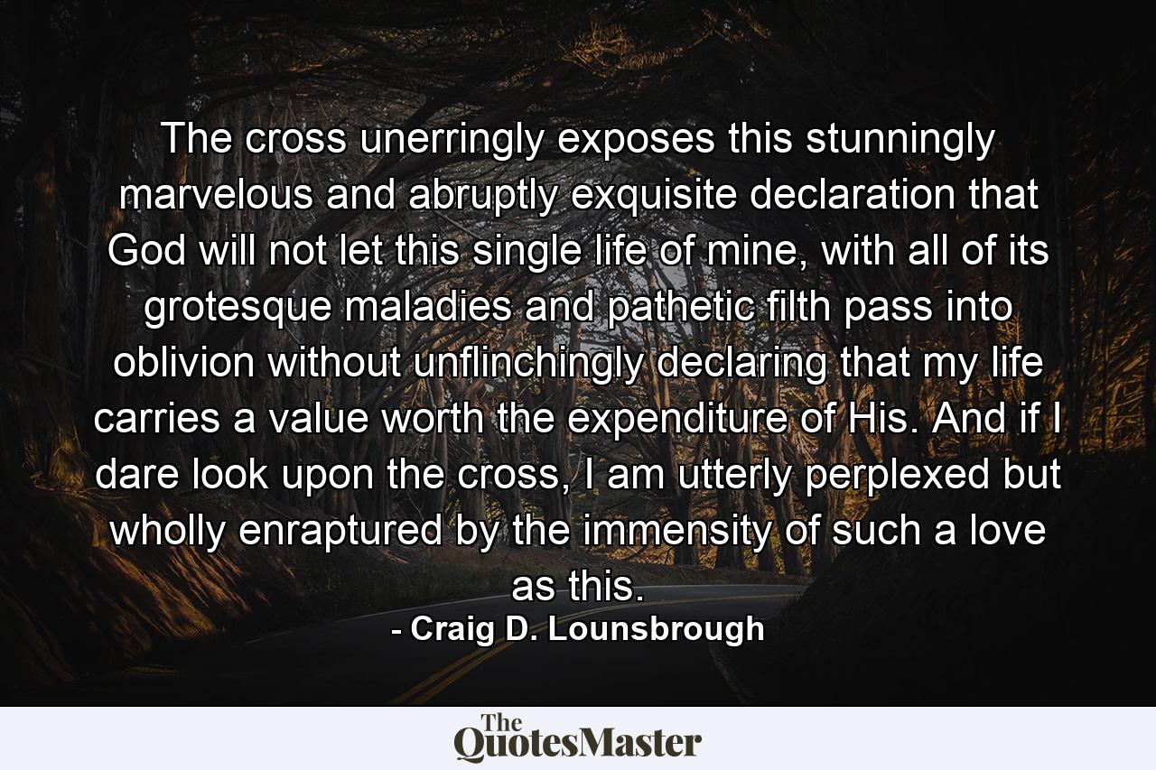 The cross unerringly exposes this stunningly marvelous and abruptly exquisite declaration that God will not let this single life of mine, with all of its grotesque maladies and pathetic filth pass into oblivion without unflinchingly declaring that my life carries a value worth the expenditure of His. And if I dare look upon the cross, I am utterly perplexed but wholly enraptured by the immensity of such a love as this. - Quote by Craig D. Lounsbrough