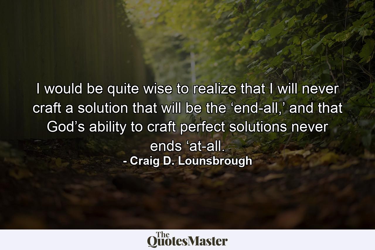 I would be quite wise to realize that I will never craft a solution that will be the ‘end-all,’ and that God’s ability to craft perfect solutions never ends ‘at-all. - Quote by Craig D. Lounsbrough