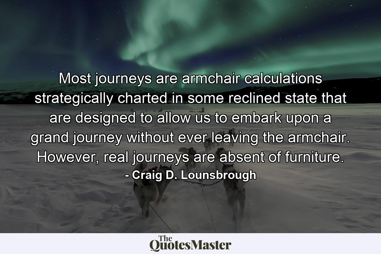 Most journeys are armchair calculations strategically charted in some reclined state that are designed to allow us to embark upon a grand journey without ever leaving the armchair. However, real journeys are absent of furniture. - Quote by Craig D. Lounsbrough