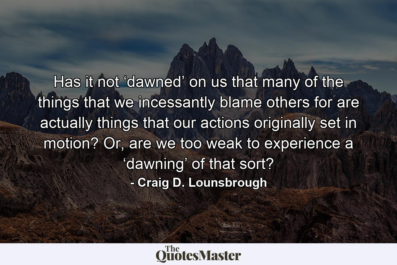 Has it not ‘dawned’ on us that many of the things that we incessantly blame others for are actually things that our actions originally set in motion? Or, are we too weak to experience a ‘dawning’ of that sort? - Quote by Craig D. Lounsbrough