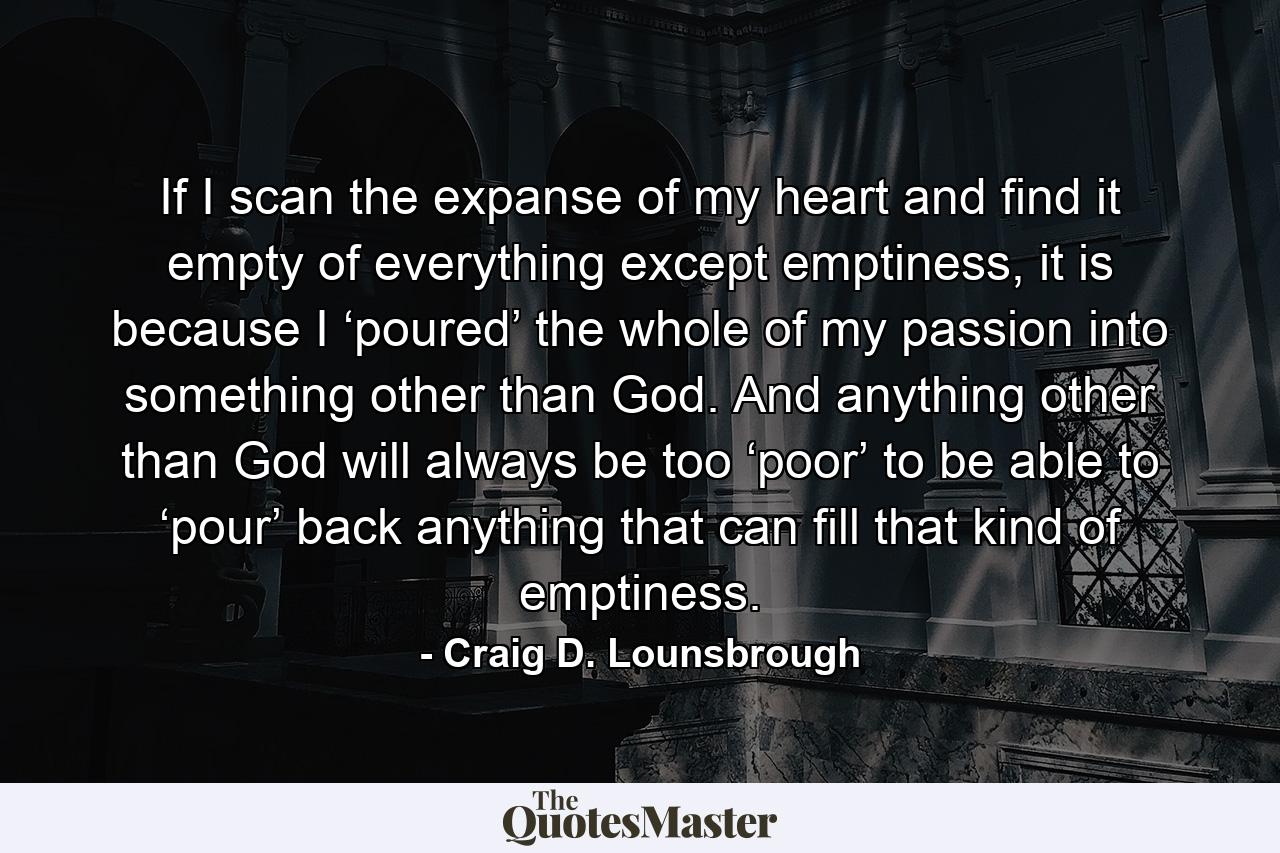 If I scan the expanse of my heart and find it empty of everything except emptiness, it is because I ‘poured’ the whole of my passion into something other than God. And anything other than God will always be too ‘poor’ to be able to ‘pour’ back anything that can fill that kind of emptiness. - Quote by Craig D. Lounsbrough