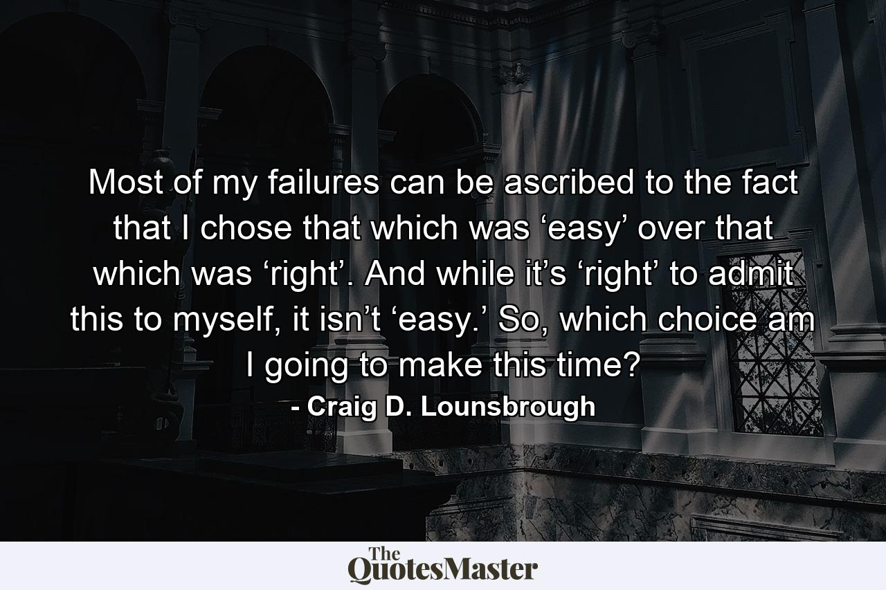 Most of my failures can be ascribed to the fact that I chose that which was ‘easy’ over that which was ‘right’. And while it’s ‘right’ to admit this to myself, it isn’t ‘easy.’ So, which choice am I going to make this time? - Quote by Craig D. Lounsbrough