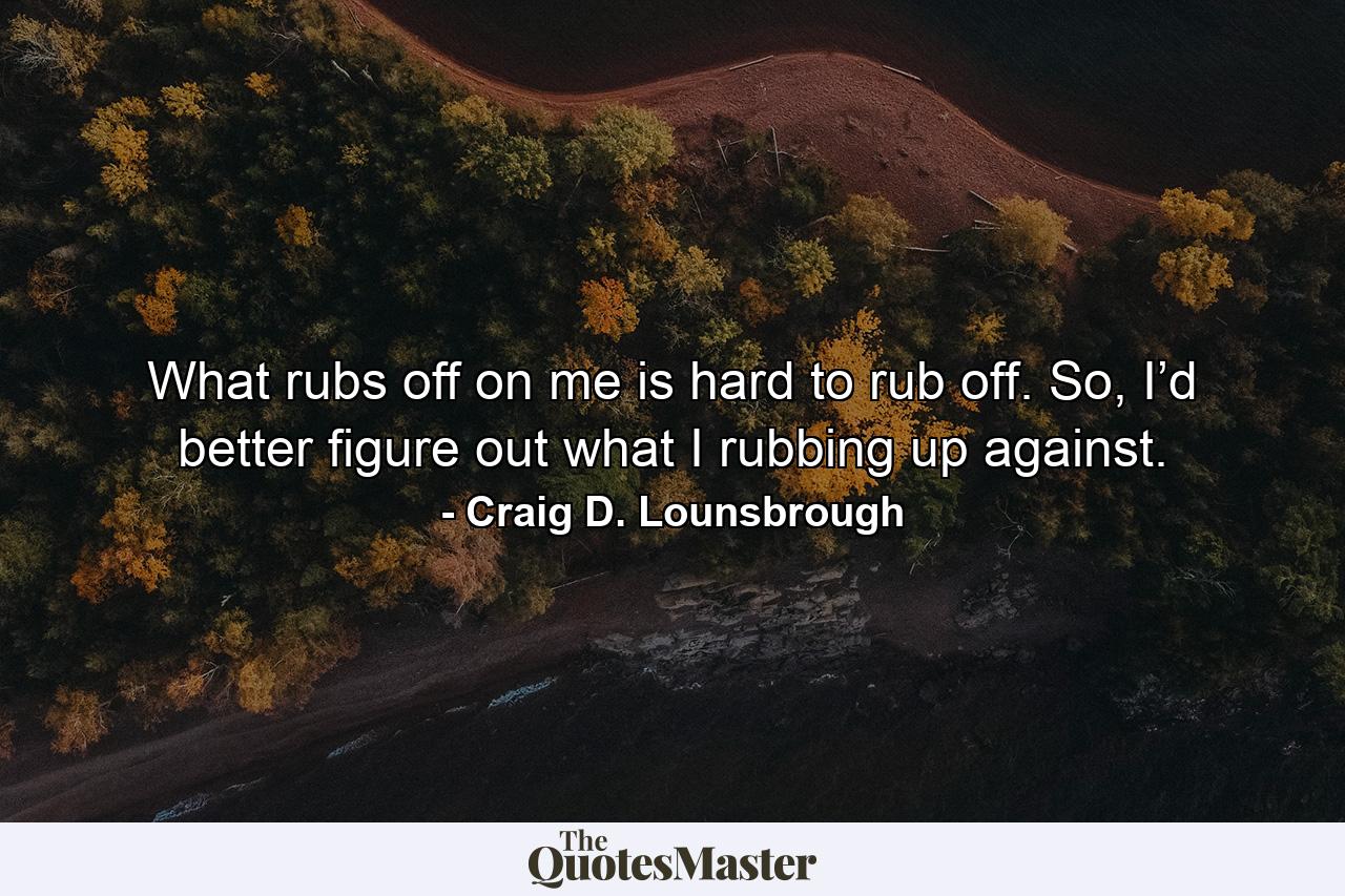 What rubs off on me is hard to rub off. So, I’d better figure out what I rubbing up against. - Quote by Craig D. Lounsbrough