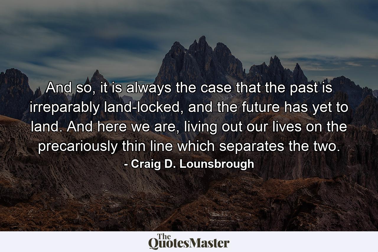 And so, it is always the case that the past is irreparably land-locked, and the future has yet to land. And here we are, living out our lives on the precariously thin line which separates the two. - Quote by Craig D. Lounsbrough