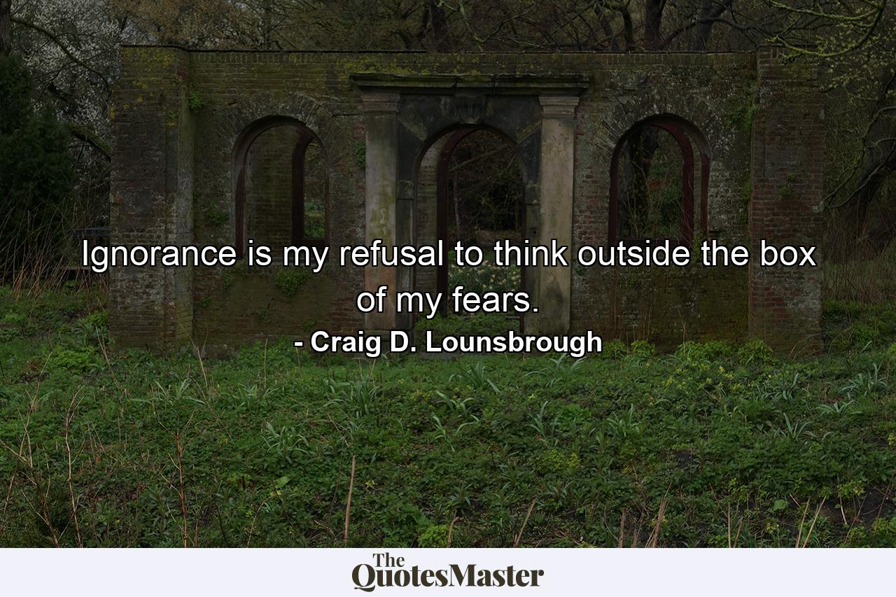 Ignorance is my refusal to think outside the box of my fears. - Quote by Craig D. Lounsbrough