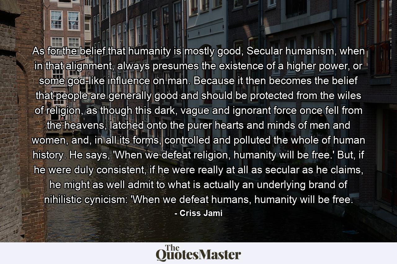 As for the belief that humanity is mostly good, Secular humanism, when in that alignment, always presumes the existence of a higher power, or some god-like influence on man. Because it then becomes the belief that people are generally good and should be protected from the wiles of religion, as though this dark, vague and ignorant force once fell from the heavens, latched onto the purer hearts and minds of men and women, and, in all its forms, controlled and polluted the whole of human history. He says, 'When we defeat religion, humanity will be free.' But, if he were duly consistent, if he were really at all as secular as he claims, he might as well admit to what is actually an underlying brand of nihilistic cynicism: 'When we defeat humans, humanity will be free. - Quote by Criss Jami