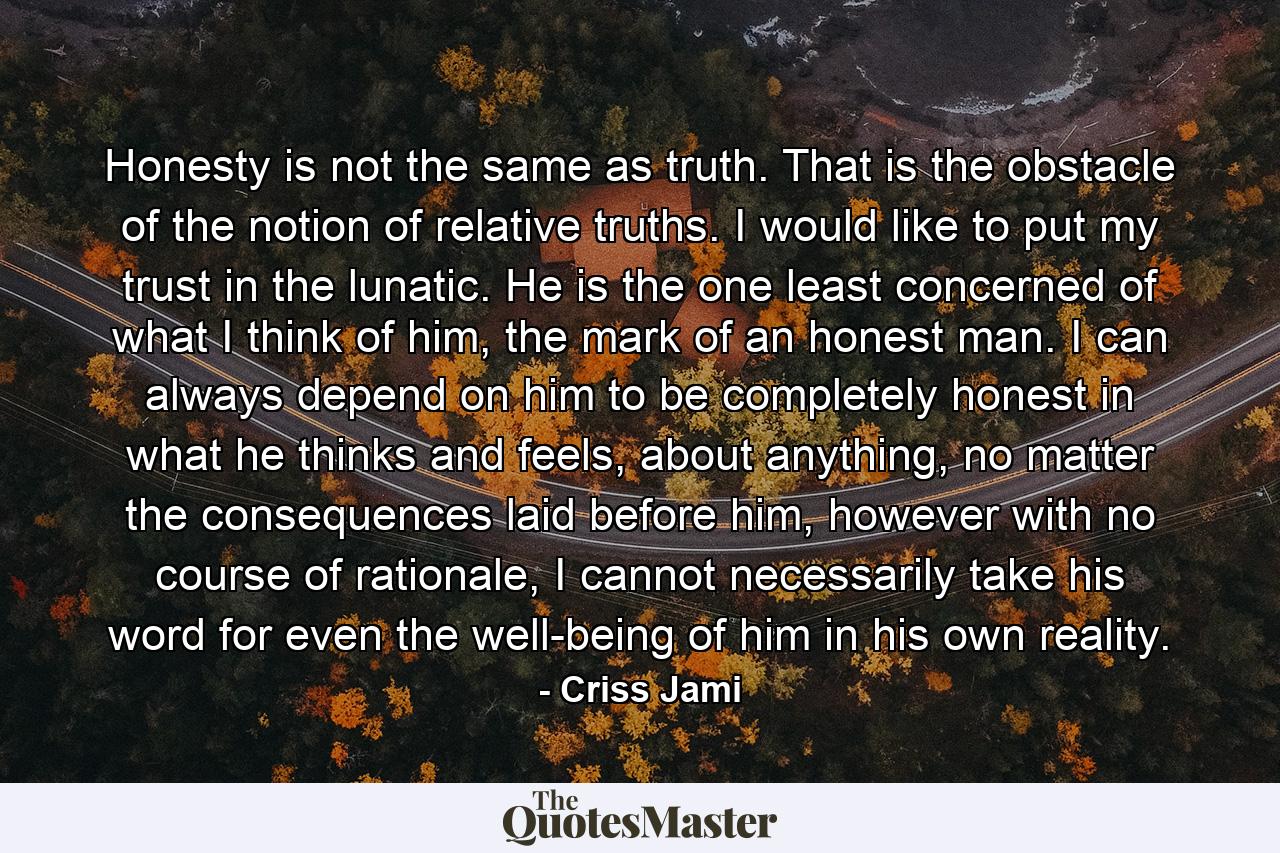 Honesty is not the same as truth. That is the obstacle of the notion of relative truths. I would like to put my trust in the lunatic. He is the one least concerned of what I think of him, the mark of an honest man. I can always depend on him to be completely honest in what he thinks and feels, about anything, no matter the consequences laid before him, however with no course of rationale, I cannot necessarily take his word for even the well-being of him in his own reality. - Quote by Criss Jami