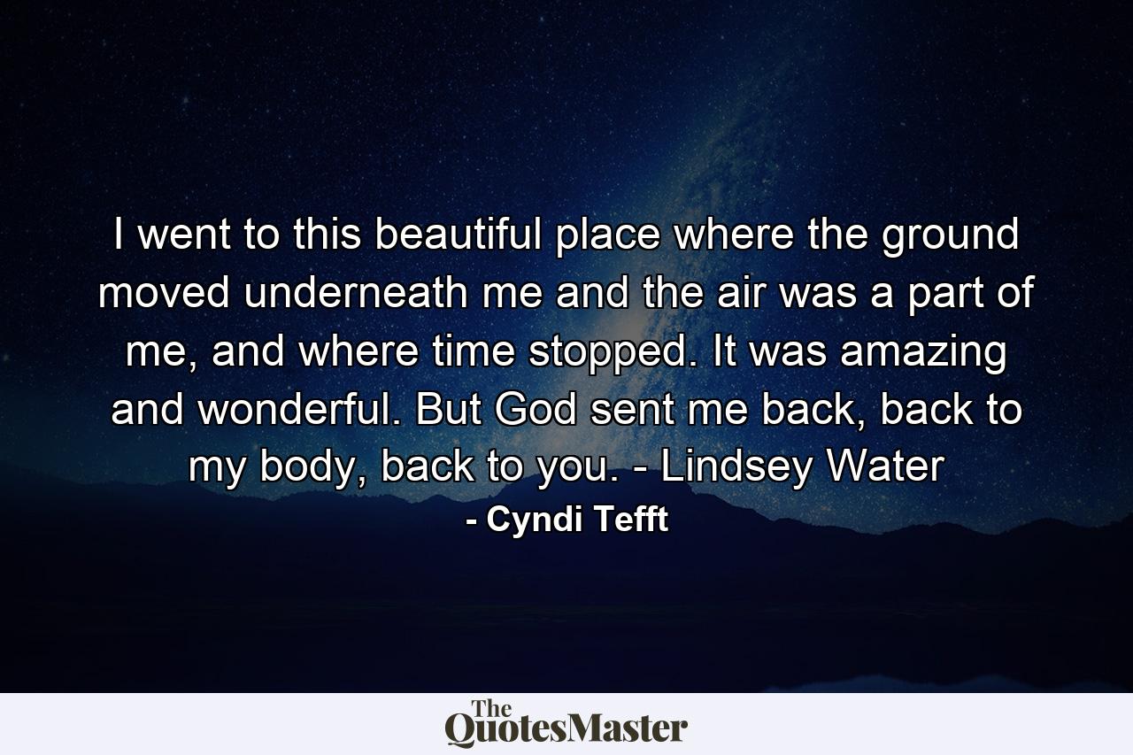 I went to this beautiful place where the ground moved underneath me and the air was a part of me, and where time stopped. It was amazing and wonderful. But God sent me back, back to my body, back to you. - Lindsey Water - Quote by Cyndi Tefft