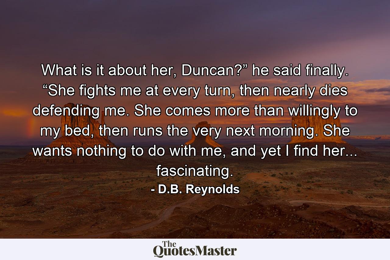 What is it about her, Duncan?” he said finally. “She fights me at every turn, then nearly dies defending me. She comes more than willingly to my bed, then runs the very next morning. She wants nothing to do with me, and yet I find her... fascinating. - Quote by D.B. Reynolds