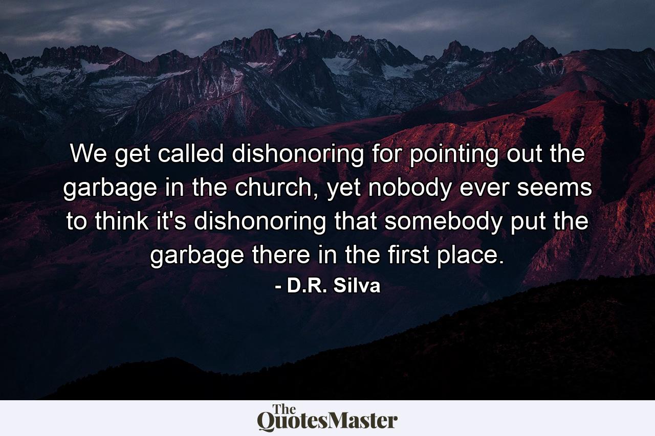 We get called dishonoring for pointing out the garbage in the church, yet nobody ever seems to think it's dishonoring that somebody put the garbage there in the first place. - Quote by D.R. Silva