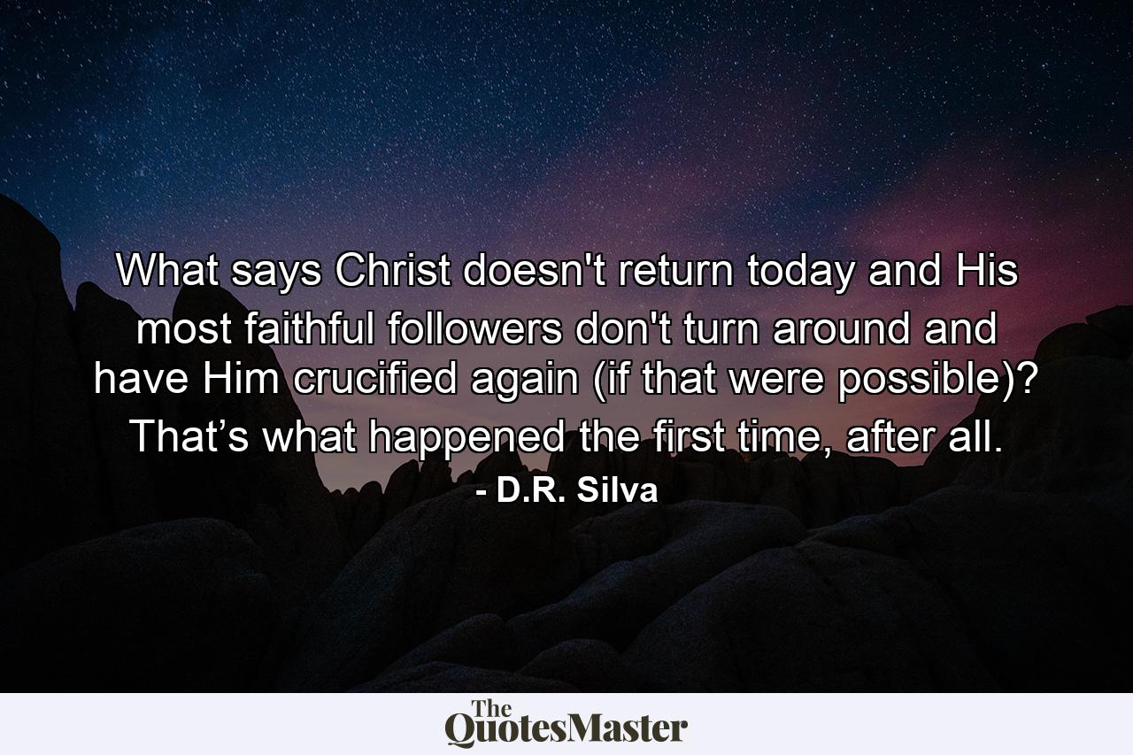 What says Christ doesn't return today and His most faithful followers don't turn around and have Him crucified again (if that were possible)? That’s what happened the first time, after all. - Quote by D.R. Silva