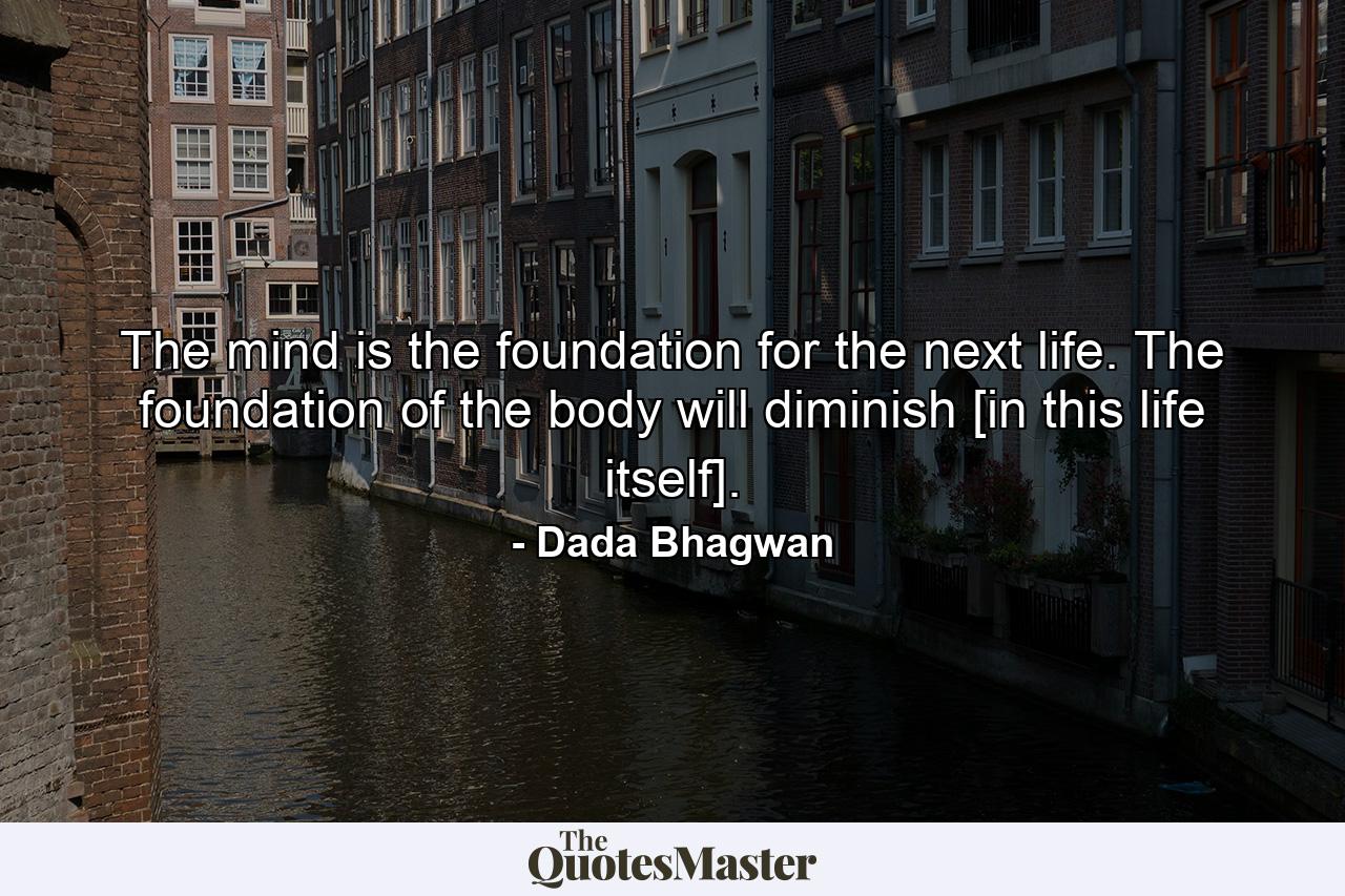 The mind is the foundation for the next life. The foundation of the body will diminish [in this life itself]. - Quote by Dada Bhagwan