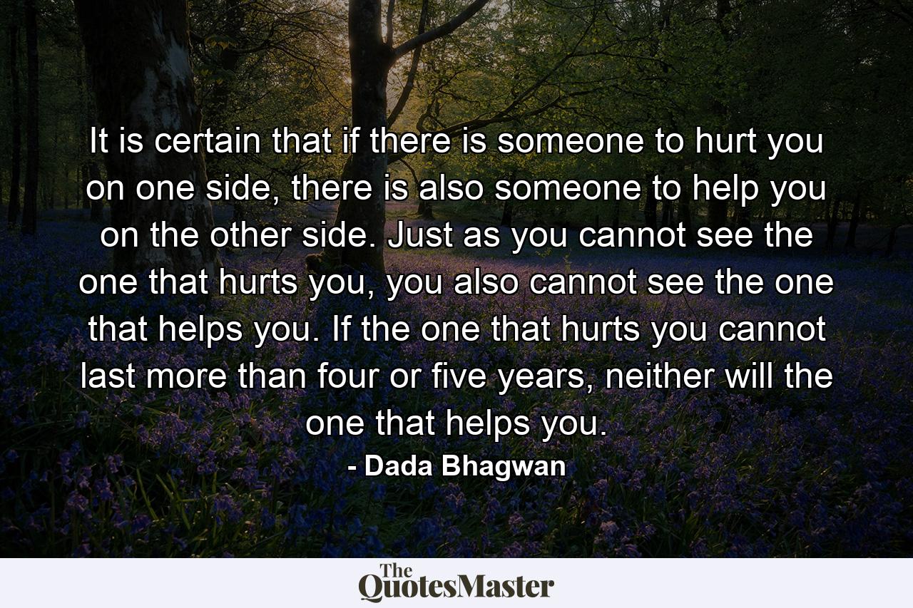 It is certain that if there is someone to hurt you on one side, there is also someone to help you on the other side. Just as you cannot see the one that hurts you, you also cannot see the one that helps you. If the one that hurts you cannot last more than four or five years, neither will the one that helps you. - Quote by Dada Bhagwan