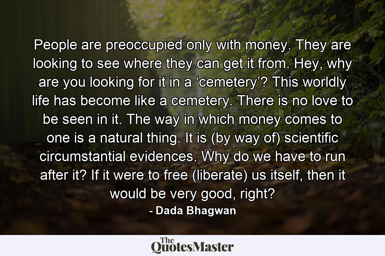 People are preoccupied only with money. They are looking to see where they can get it from. Hey, why are you looking for it in a ‘cemetery’? This worldly life has become like a cemetery. There is no love to be seen in it. The way in which money comes to one is a natural thing. It is (by way of) scientific circumstantial evidences. Why do we have to run after it? If it were to free (liberate) us itself, then it would be very good, right? - Quote by Dada Bhagwan