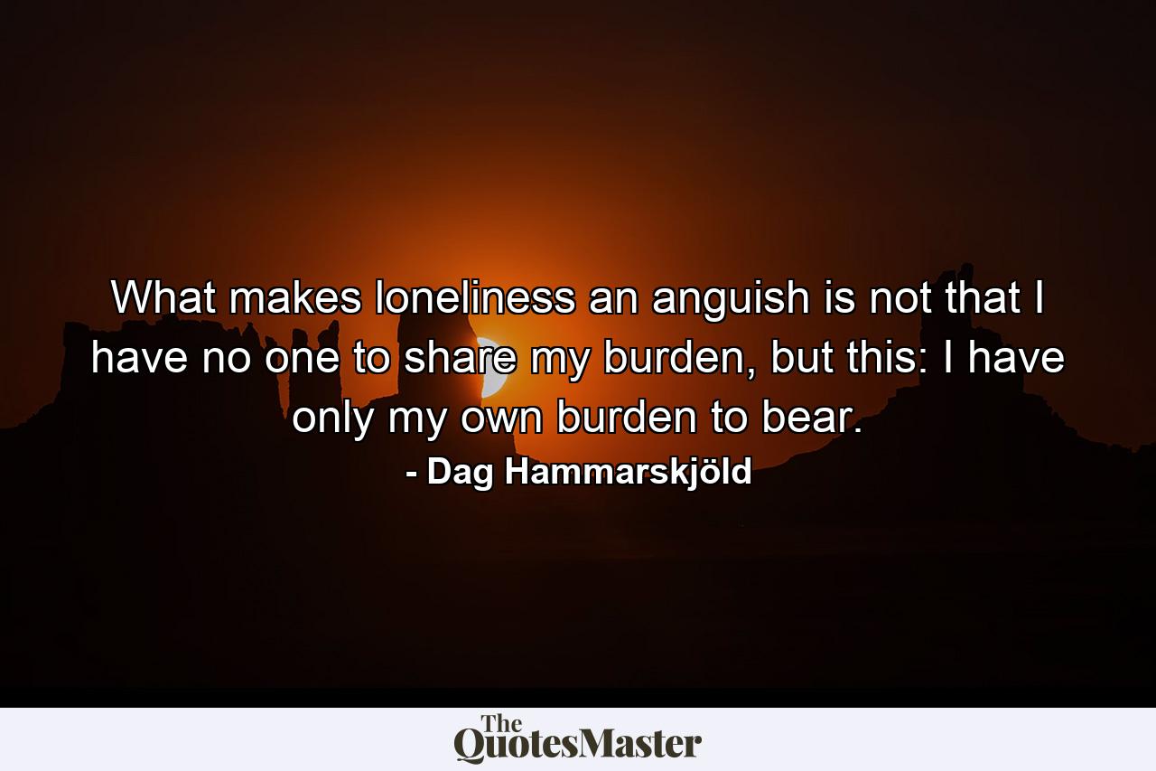 What makes loneliness an anguish is not that I have no one to share my burden, but this: I have only my own burden to bear. - Quote by Dag Hammarskjöld