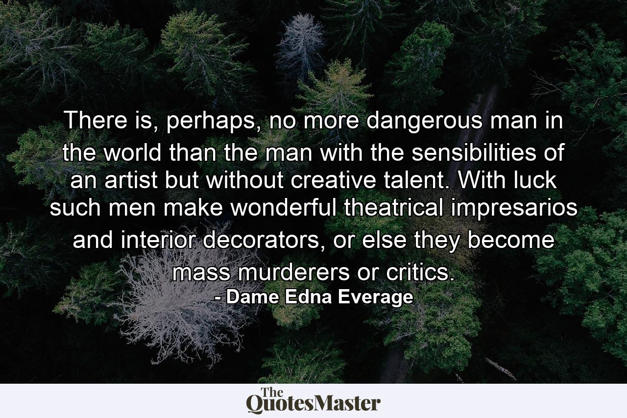 There is, perhaps, no more dangerous man in the world than the man with the sensibilities of an artist but without creative talent. With luck such men make wonderful theatrical impresarios and interior decorators, or else they become mass murderers or critics. - Quote by Dame Edna Everage