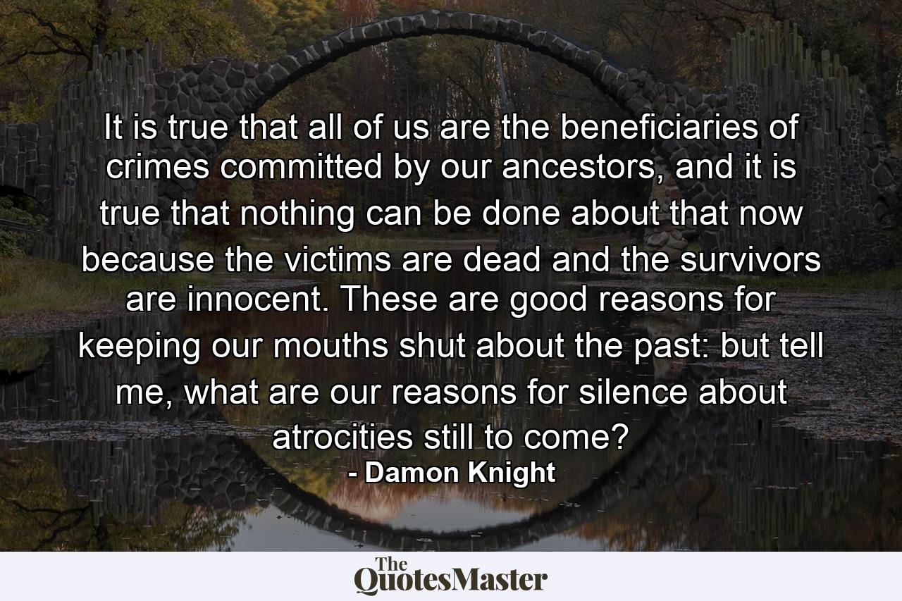 It is true that all of us are the beneficiaries of crimes committed by our ancestors, and it is true that nothing can be done about that now because the victims are dead and the survivors are innocent. These are good reasons for keeping our mouths shut about the past: but tell me, what are our reasons for silence about atrocities still to come? - Quote by Damon Knight