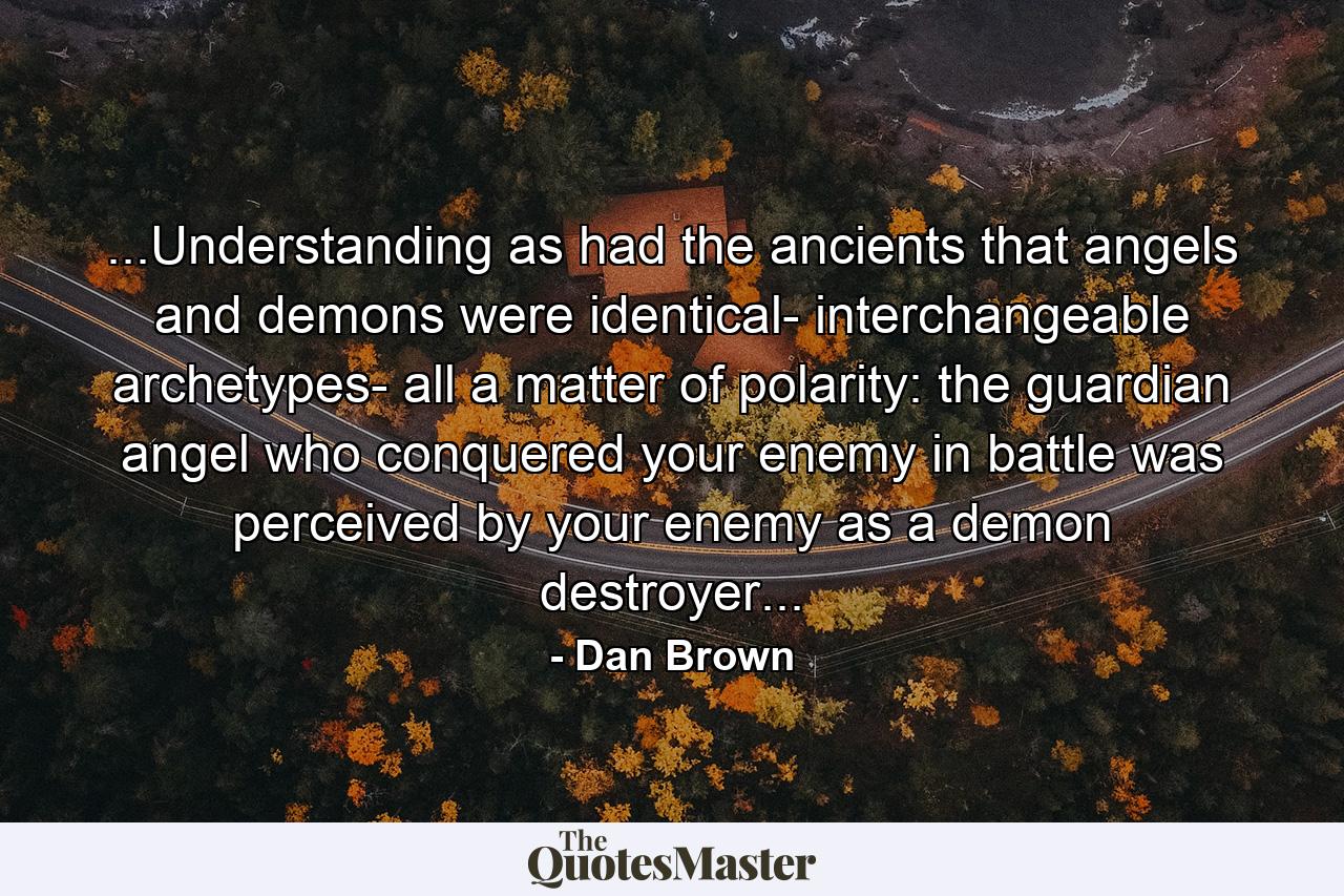 ...Understanding as had the ancients that angels and demons were identical- interchangeable archetypes- all a matter of polarity: the guardian angel who conquered your enemy in battle was perceived by your enemy as a demon destroyer... - Quote by Dan Brown