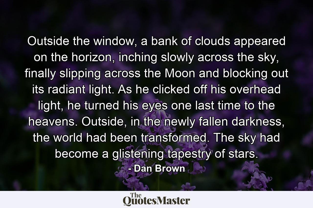 Outside the window, a bank of clouds appeared on the horizon, inching slowly across the sky, finally slipping across the Moon and blocking out its radiant light. As he clicked off his overhead light, he turned his eyes one last time to the heavens. Outside, in the newly fallen darkness, the world had been transformed. The sky had become a glistening tapestry of stars. - Quote by Dan Brown